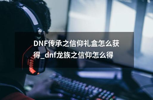 DNF传承之信仰礼盒怎么获得_dnf龙族之信仰怎么得-第1张-游戏相关-拼搏