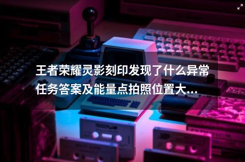 王者荣耀灵影刻印发现了什么异常?任务答案及能量点拍照位置大全,王者荣耀最有可能异变的原因是-第1张-游戏相关-拼搏