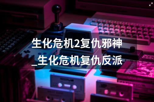 生化危机2复仇邪神_生化危机复仇反派-第1张-游戏相关-拼搏