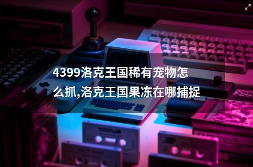 4399洛克王国稀有宠物怎么抓,洛克王国果冻在哪捕捉-第1张-游戏相关-拼搏