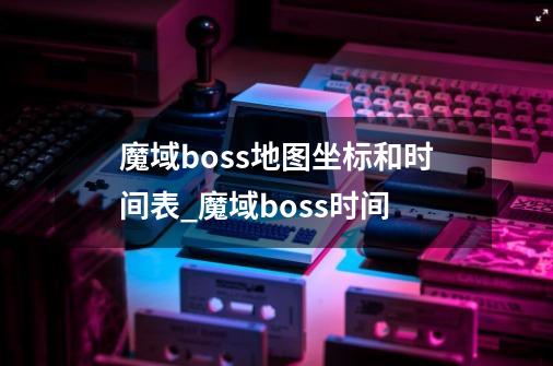 魔域boss地图坐标和时间表?_魔域boss时间-第1张-游戏相关-拼搏