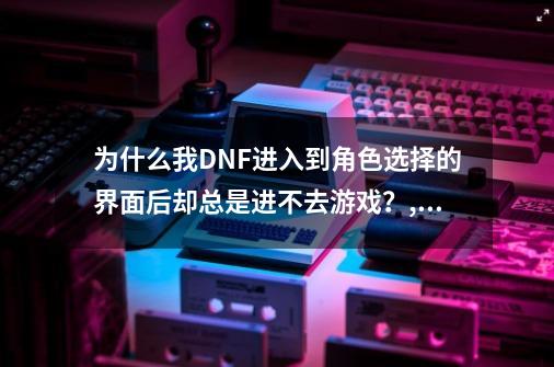 为什么我DNF进入到角色选择的界面后却总是进不去游戏？,dnf游戏上不去-第1张-游戏相关-拼搏