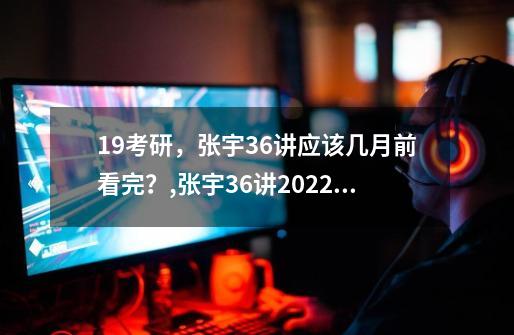 19考研，张宇36讲应该几月前看完？,张宇36讲2022出来了么-第1张-游戏相关-拼搏