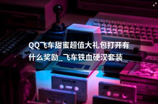 QQ飞车甜蜜超值大礼包打开有什么奖励_飞车铁血硬汉套装-第1张-游戏相关-拼搏