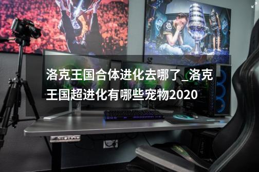 洛克王国合体进化去哪了_洛克王国超进化有哪些宠物2020-第1张-游戏相关-拼搏