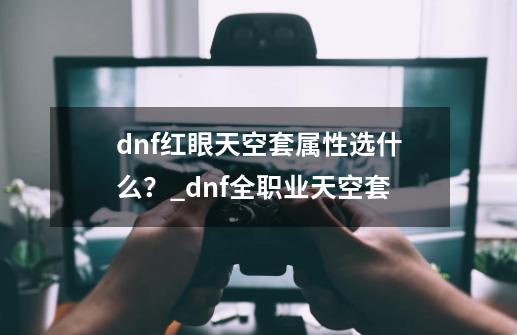 dnf红眼天空套属性选什么？_dnf全职业天空套-第1张-游戏相关-拼搏