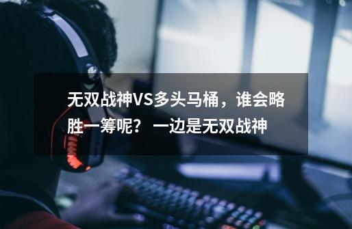 无双战神VS多头马桶，谁会略胜一筹呢？ 一边是无双战神-第1张-游戏相关-拼搏