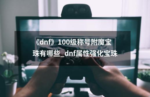 《dnf》100级称号附魔宝珠有哪些?_dnf属性强化宝珠-第1张-游戏相关-拼搏