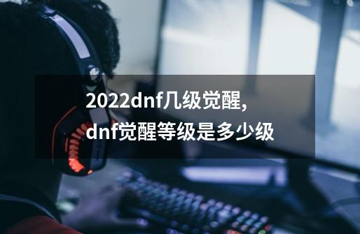 2022dnf几级觉醒,dnf觉醒等级是多少级-第1张-游戏相关-拼搏