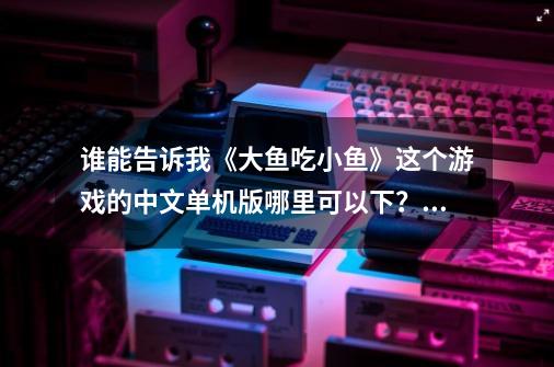 谁能告诉我《大鱼吃小鱼》这个游戏的中文单机版哪里可以下？_大鱼吃小鱼作者-第1张-游戏相关-拼搏