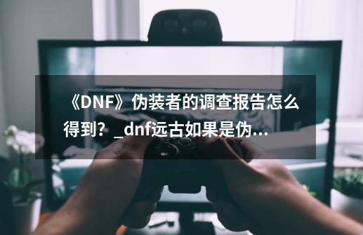 《DNF》伪装者的调查报告怎么得到？_dnf远古如果是伪装者任务找谁-第1张-游戏相关-拼搏