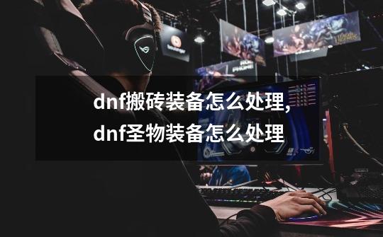 dnf搬砖装备怎么处理,dnf圣物装备怎么处理-第1张-游戏相关-拼搏