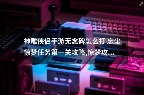 神雕侠侣手游无念碑怎么打 忘尘惊梦任务第一关攻略,惊梦攻略第二关-第1张-游戏相关-拼搏