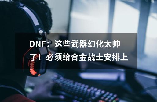 DNF：这些武器幻化太帅了！必须给合金战士安排上-第1张-游戏相关-拼搏