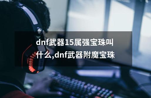 dnf武器15属强宝珠叫什么,dnf武器附魔宝珠-第1张-游戏相关-拼搏