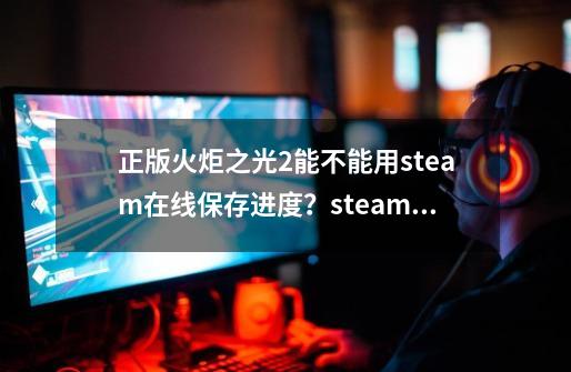 正版火炬之光2能不能用steam在线保存进度？steam账号只能用来联机？,火炬之光2epic联机-第1张-游戏相关-拼搏