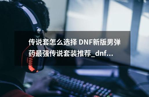 传说套怎么选择 DNF新版男弹药最强传说套装推荐_dnf弹药用手弩还是步枪2020-第1张-游戏相关-拼搏