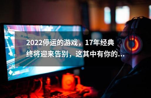 2022停运的游戏，17年经典终将迎来告别，这其中有你的青春吗？-第1张-游戏相关-拼搏