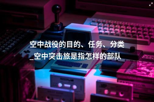 空中战役的目的、任务、分类_空中突击旅是指怎样的部队-第1张-游戏相关-拼搏