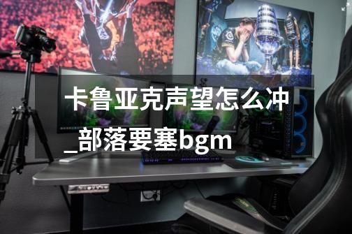 卡鲁亚克声望怎么冲_部落要塞bgm-第1张-游戏相关-拼搏