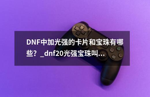 DNF中加光强的卡片和宝珠有哪些？_dnf20光强宝珠叫什么-第1张-游戏相关-拼搏