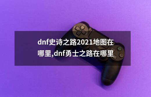 dnf史诗之路2021地图在哪里,dnf勇士之路在哪里-第1张-游戏相关-拼搏