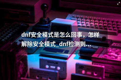 dnf安全模式是怎么回事，怎样解除安全模式_dnf检测到您的账号异常怎么解决-第1张-游戏相关-拼搏