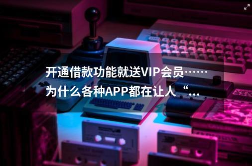 开通借款功能就送VIP会员……为什么各种APP都在让人“借钱”-第1张-游戏相关-拼搏