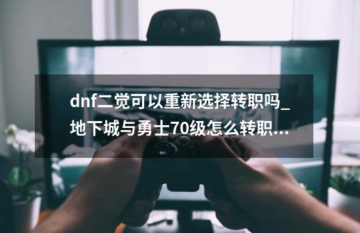 dnf二觉可以重新选择转职吗?_地下城与勇士70级怎么转职业-第1张-游戏相关-拼搏