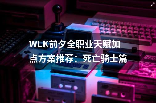 WLK前夕全职业天赋加点方案推荐：死亡骑士篇-第1张-游戏相关-拼搏