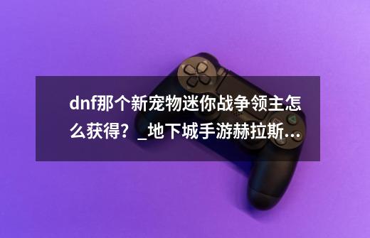 dnf那个新宠物迷你战争领主怎么获得？_地下城手游赫拉斯研究所隐藏-第1张-游戏相关-拼搏