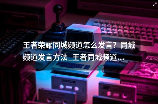 王者荣耀同城频道怎么发言？同城频道发言方法_王者同城频道不能发言怎么办-第1张-游戏相关-拼搏