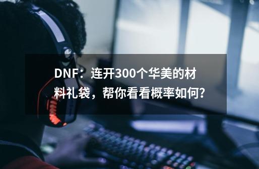 DNF：连开300个华美的材料礼袋，帮你看看概率如何？-第1张-游戏相关-拼搏