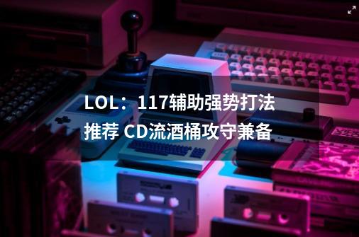 LOL：11.7辅助强势打法推荐 CD流酒桶攻守兼备-第1张-游戏相关-拼搏