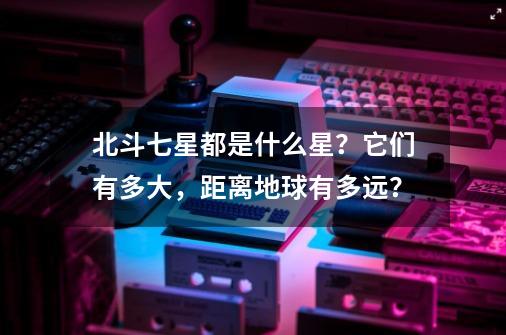 北斗七星都是什么星？它们有多大，距离地球有多远？-第1张-游戏相关-拼搏