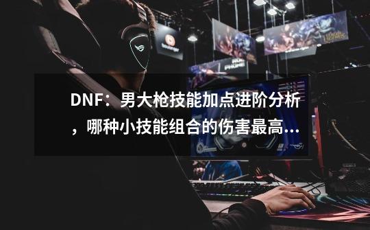 DNF：男大枪技能加点进阶分析，哪种小技能组合的伤害最高？-第1张-游戏相关-拼搏