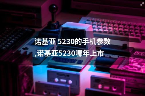 诺基亚 5230的手机参数,诺基亚5230哪年上市-第1张-游戏相关-拼搏