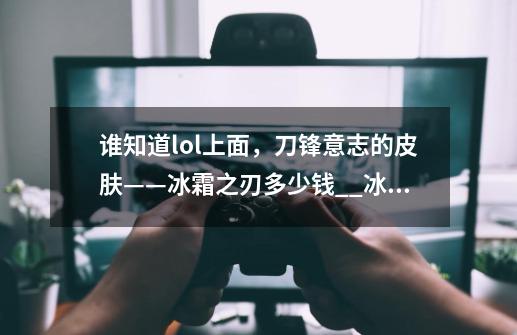 谁知道lol上面，刀锋意志的皮肤——冰霜之刃多少钱$_$?_冰霜之刃刀妹多少钱-第1张-游戏相关-拼搏