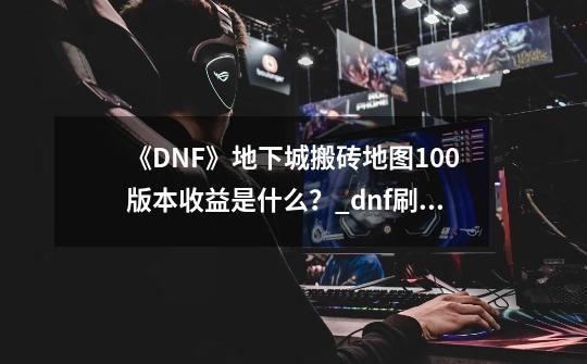 《DNF》地下城搬砖地图100版本收益是什么？_dnf刷哪个图赚金币最多-第1张-游戏相关-拼搏