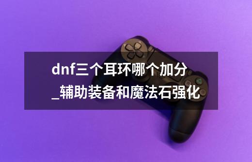 dnf三个耳环哪个加分_辅助装备和魔法石强化-第1张-游戏相关-拼搏