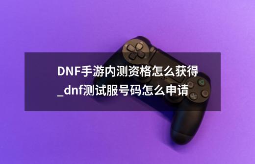 DNF手游内测资格怎么获得_dnf测试服号码怎么申请-第1张-游戏相关-拼搏