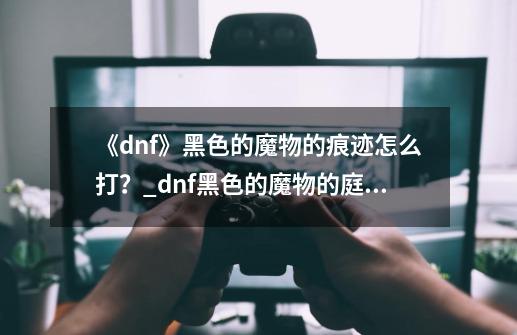 《dnf》黑色的魔物的痕迹怎么打？_dnf黑色的魔物的庭院什么时候开-第1张-游戏相关-拼搏