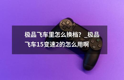 极品飞车里怎么换档？_极品飞车15变速2的怎么用啊-第1张-游戏相关-拼搏