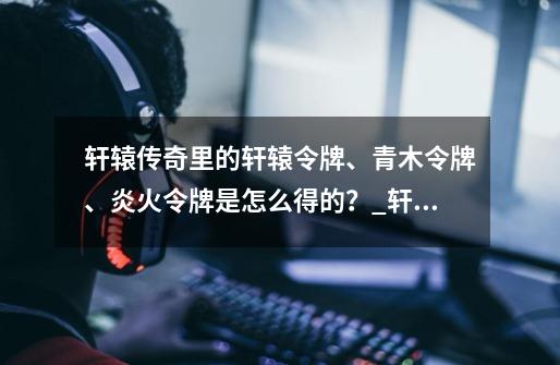 轩辕传奇里的轩辕令牌、青木令牌、炎火令牌是怎么得的？_轩辕手游炎火大作战-第1张-游戏相关-拼搏