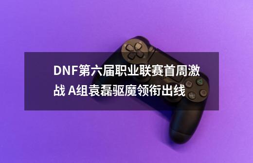 DNF第六届职业联赛首周激战 A组袁磊驱魔领衔出线-第1张-游戏相关-拼搏