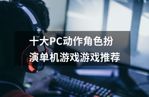 十大PC动作角色扮演单机游戏游戏推荐-第1张-游戏相关-拼搏