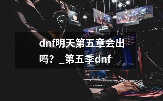 dnf明天第五章会出吗？_第五季dnf-第1张-游戏相关-拼搏