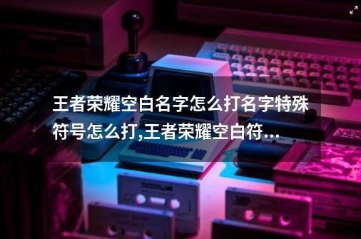 王者荣耀空白名字怎么打?名字特殊符号怎么打?,王者荣耀空白符号输入法怎么打-第1张-游戏相关-拼搏