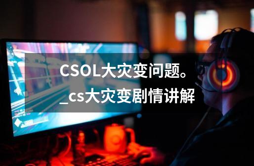 CSOL大灾变问题。_cs大灾变剧情讲解-第1张-游戏相关-拼搏