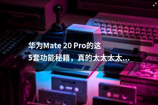 华为Mate 20 Pro的这5套功能秘籍，真的太太太太太好用了！-第1张-游戏相关-拼搏